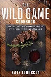 The Wild Game Cookbook: Simple and Delicious Ways to Prepare Venison, Waterfowl, Fish, Turkey, and Small Game by Kate Fiduccia [1510741437, Format: EPUB]