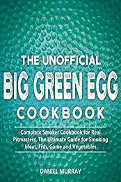 The Unofficial Big Green Egg Cookbook: Complete Smoker Cookbook for Real Pitmasters, The Ultimate Guide for Smoking Meat, Fish, Game and Vegetables by Daniel Murray [B07RXCMCZB, Format: EPUB]