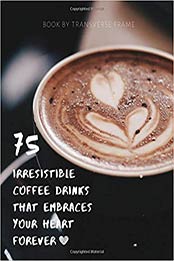 75 Irresistible Coffee Drinks That Embraces Your Heart Forever by Transverse Frame [EPUB: 1697115772]