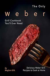 The Only Weber Grill Cookbook You'll Ever Need by Meghan Gilb