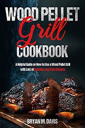 Wood Pellet Grill Cookbook: A Helpful Guide on How to Use a Wood Pellet Grill with Lots of Delicious and Easy Recipes by Bryan M. Davis [EPUB:B096M54GLW ]