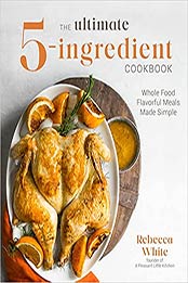 The Ultimate 5-Ingredient Cookbook: Whole Food Flavorful Meals Made Simple by Rebecca White [EPUB:1645673103 ]