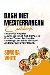 DASH DIET MEDITERRANEAN COOKBOOK: Flavorful, Healthy, Mouth-Watering And Complete Kitchen Tested Recipes For Lowering Your Blood Pressure And Improving Your Health by SIMONA WHITE [EPUB:B095KW4RNX ]