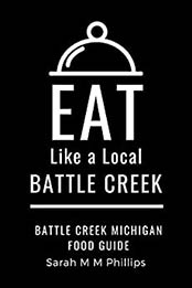 Eat Like a Local- Battle Creek: Battle Creek Michigan Food Guide (Eat Like a Local United States Cities & Towns) by Sarah M M Phillips [EPUB:B0973GDKFC ]