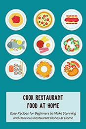 Cook Restaurant Food at Home: Easy Recipes for Beginners to Make Stunning and Delicious Restaurant Dishes at Home [EPUB:B098F2CB2J ]