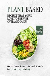 Plant Based Recipes That You'd Love to Prepare Over and Over!: Delicious Plant Based Recipes for Healthy Living by Keanu Wood [EPUB:B09G6Y54K5 ]