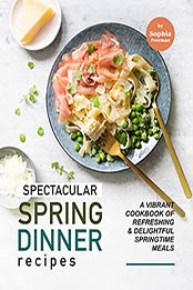 Spectacular Spring Dinner Recipes: A Vibrant Cookbook of Refreshing & Delightful Springtime Meals by Sophia Freeman [EPUB: B0969GL4TR]