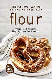 Things You Can Do in The Kitchen with Flour: Unique and Amazing Flour Recipes You Must Try by Ava Archer [EPUB: B0969JX3X7]