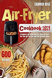 Air-Fryer Cookbook 2021: A Complete and Comprehensive Guide on How to Use Your Air Fryer and Cook 600 Delicious Meals by Carmen Rose [EPUB: B09B2C3YRC]