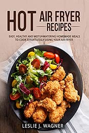 HOT AIR FRYER RECIPES: 150 EASY, HEALTHY AND MOTUHWATERING HOMEMADE MEALS TO COOK EFFORTLESSLY USING YOUR AIR FRYER by LESLIE J. WAGNER [EPUB: B09H541M16]