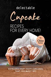 Delectable Cupcake Recipes for Every Home!: Extraordinary Tasty Cupcakes that You Must Try! by Chloe Tucker [EPUB: B09J2G9R91]