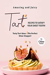 Amazing and Juicy Tart Recipes to Satisfy Your Sweet Tooth!: Tasty Tart Ideas – The Perfect Show-Stopper! by Chloe Tucker [EPUB: B09J4FQ94G]
