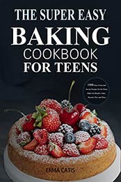 The Super Easy Baking Cookbook for Teens: 1000 Days Sweet and Savory Recipes for the Home Baker for Breads, Cakes, Biscuits, Pies, and More: A Baking Book by Erma Catis [EPUB: B09JW16163]