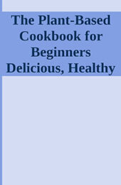 The Plant-Based Cookbook for Beginners Delicious, Healthy Food Recipes